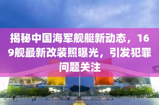 揭秘中国海军舰艇新动态，169舰最新改装照曝光，引发犯罪问题关注