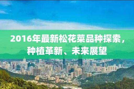 2016年最新松花菜品种探索，种植革新、未来展望