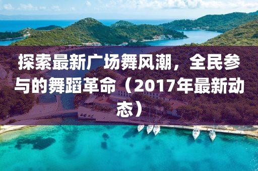 探索最新广场舞风潮，全民参与的舞蹈革命（2017年最新动态）