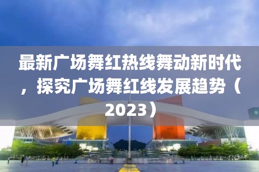 最新广场舞红热线舞动新时代，探究广场舞红线发展趋势（2023）