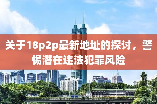 关于18p2p最新地址的探讨，警惕潜在违法犯罪风险