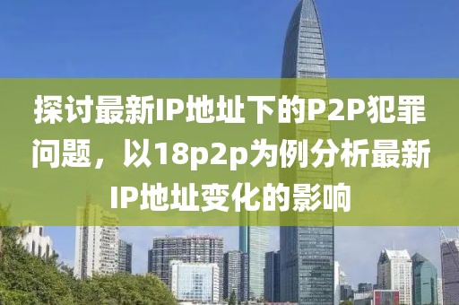 探讨最新IP地址下的P2P犯罪问题，以18p2p为例分析最新IP地址变化的影响