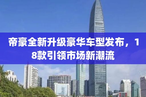 帝豪全新升级豪华车型发布，18款引领市场新潮流