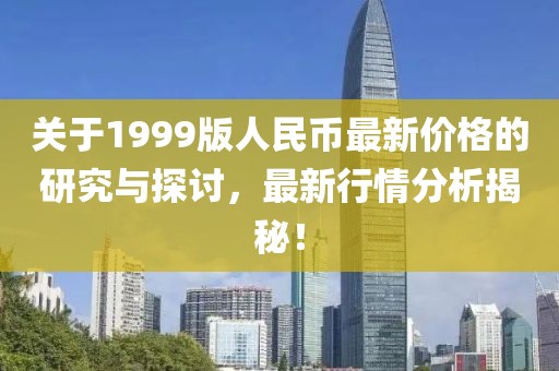 关于1999版人民币最新价格的研究与探讨，最新行情分析揭秘！