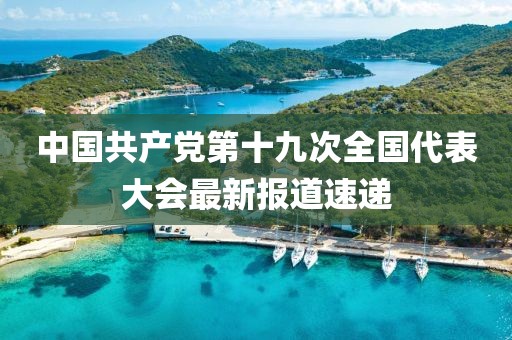 中国共产党第十九次全国代表大会最新报道速递