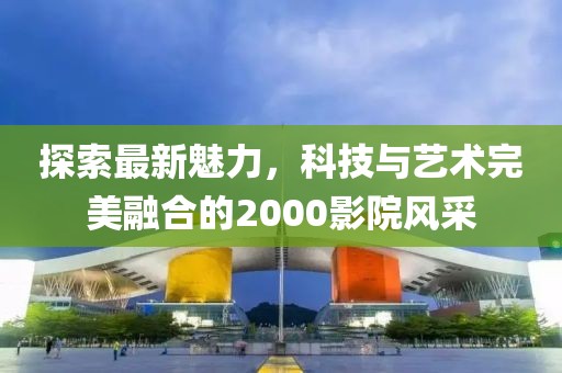 探索最新魅力，科技与艺术完美融合的2000影院风采