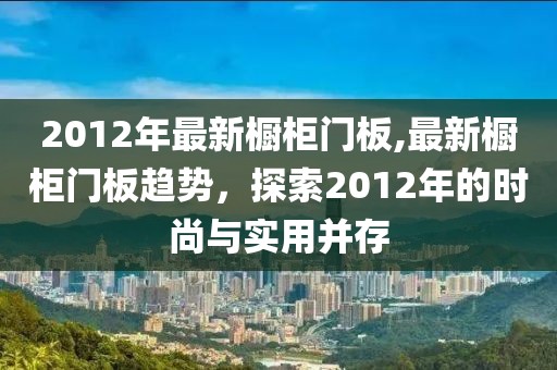 2012年最新橱柜门板,最新橱柜门板趋势，探索2012年的时尚与实用并存