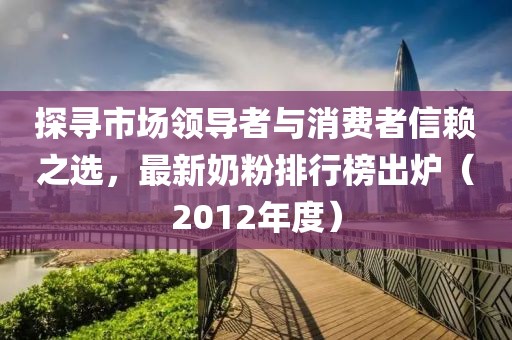 探寻市场领导者与消费者信赖之选，最新奶粉排行榜出炉（2012年度）