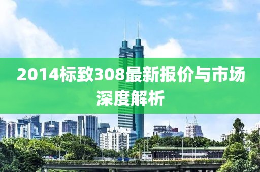 2014标致308最新报价与市场深度解析