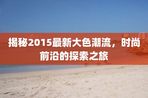 揭秘2015最新大色潮流，时尚前沿的探索之旅