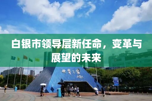 白银市领导层新任命，变革与展望的未来