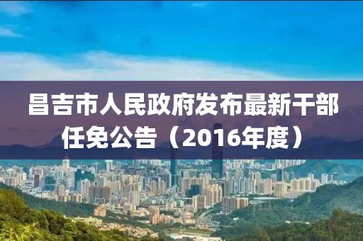 昌吉市人民政府发布最新干部任免公告（2016年度）