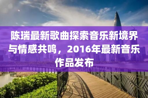 陈瑞最新歌曲探索音乐新境界与情感共鸣，2016年最新音乐作品发布