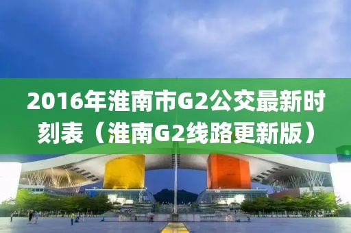 2016年淮南市G2公交最新时刻表（淮南G2线路更新版）