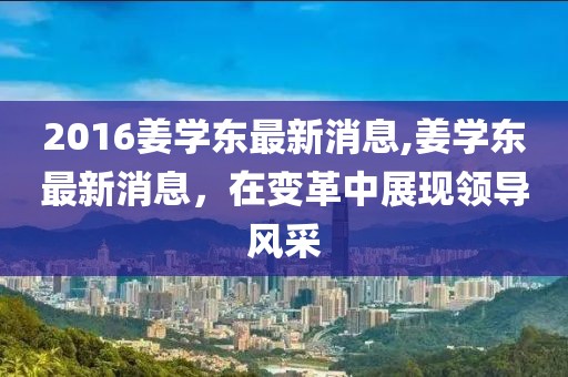 2016姜学东最新消息,姜学东最新消息，在变革中展现领导风采