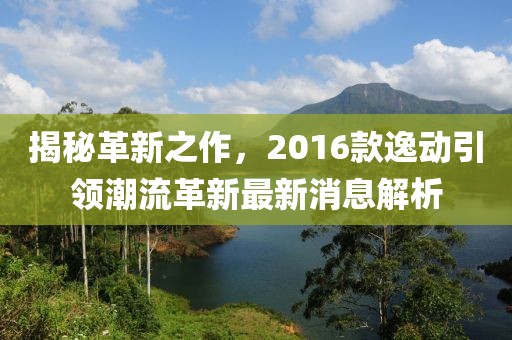 揭秘革新之作，2016款逸动引领潮流革新最新消息解析