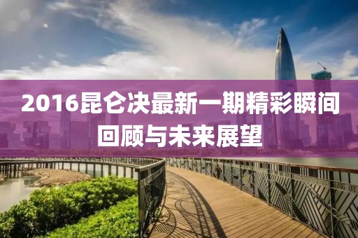 2016昆仑决最新一期精彩瞬间回顾与未来展望