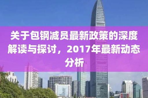 关于包钢减员最新政策的深度解读与探讨，2017年最新动态分析