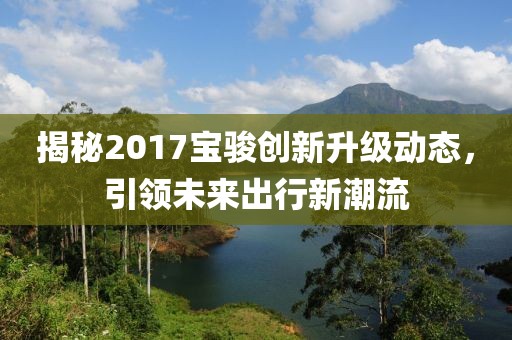 揭秘2017宝骏创新升级动态，引领未来出行新潮流