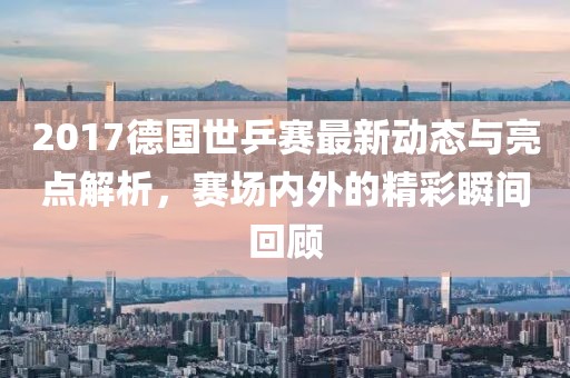 2017德国世乒赛最新动态与亮点解析，赛场内外的精彩瞬间回顾