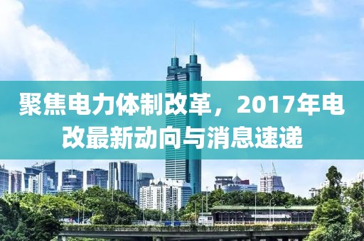 聚焦电力体制改革，2017年电改最新动向与消息速递