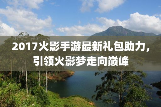 2017火影手游最新礼包助力，引领火影梦走向巅峰