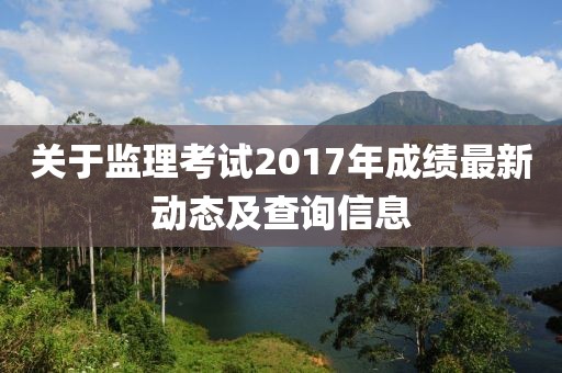 关于监理考试2017年成绩最新动态及查询信息