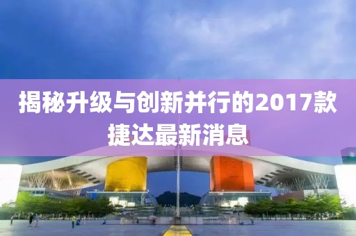 揭秘升级与创新并行的2017款捷达最新消息