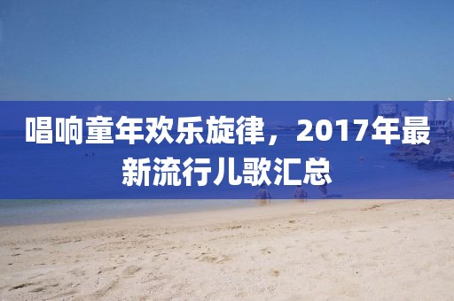 唱响童年欢乐旋律，2017年最新流行儿歌汇总