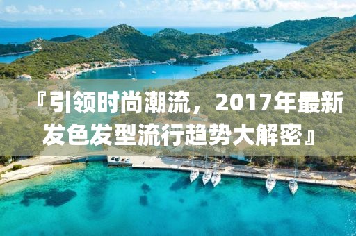 『引领时尚潮流，2017年最新发色发型流行趋势大解密』