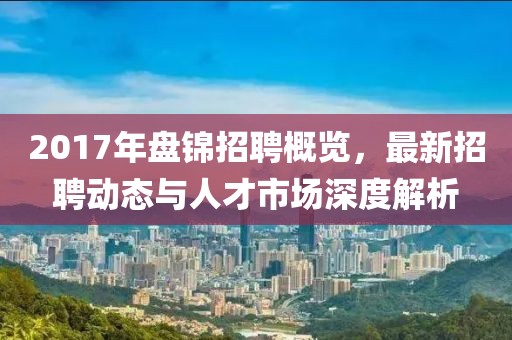 2017年盘锦招聘概览，最新招聘动态与人才市场深度解析