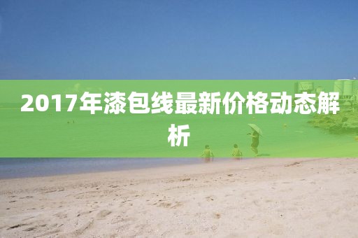 2017年漆包线最新价格动态解析