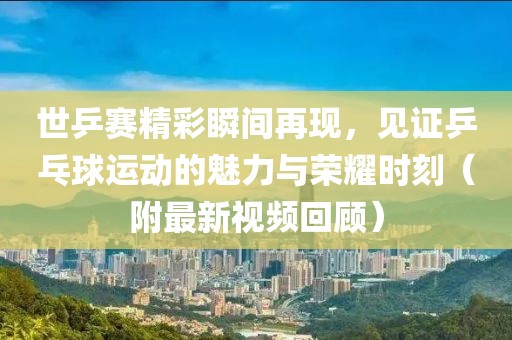 世乒赛精彩瞬间再现，见证乒乓球运动的魅力与荣耀时刻（附最新视频回顾）