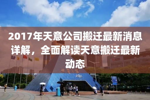 2017年天意公司搬迁最新消息详解，全面解读天意搬迁最新动态