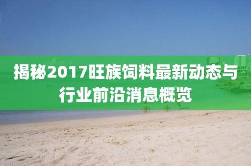 揭秘2017旺族饲料最新动态与行业前沿消息概览