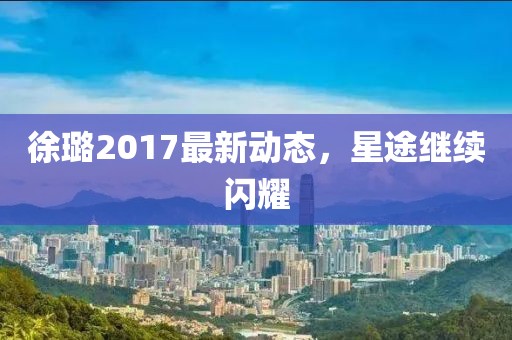 徐璐2017最新动态，星途继续闪耀