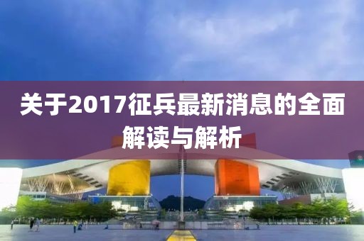 关于2017征兵最新消息的全面解读与解析