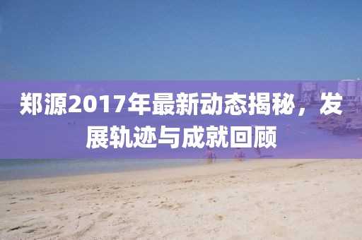 郑源2017年最新动态揭秘，发展轨迹与成就回顾