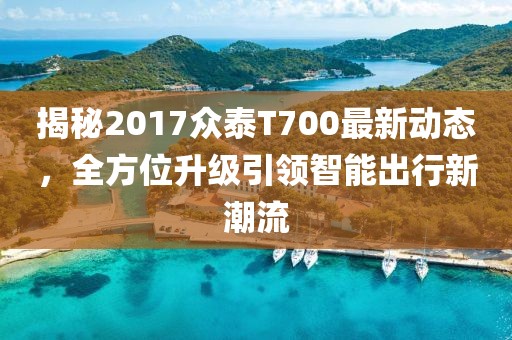 揭秘2017众泰T700最新动态，全方位升级引领智能出行新潮流