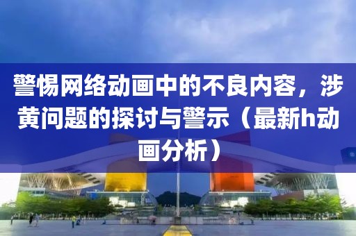 警惕网络动画中的不良内容，涉黄问题的探讨与警示（最新h动画分析）