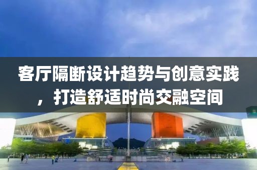 客厅隔断设计趋势与创意实践，打造舒适时尚交融空间