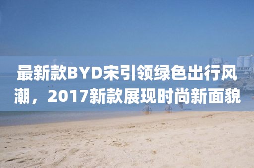 最新款BYD宋引领绿色出行风潮，2017新款展现时尚新面貌