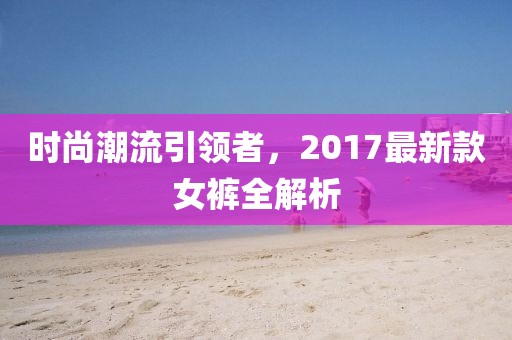 时尚潮流引领者，2017最新款女裤全解析