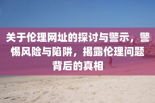 关于伦理网址的探讨与警示，警惕风险与陷阱，揭露伦理问题背后的真相