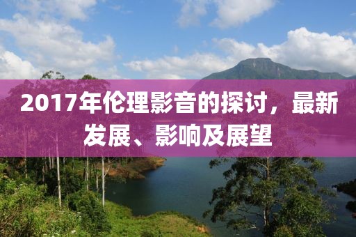 2017年伦理影音的探讨，最新发展、影响及展望