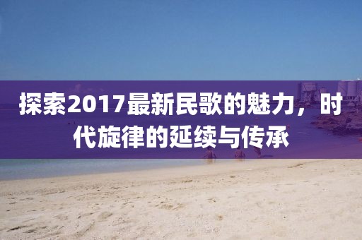 探索2017最新民歌的魅力，时代旋律的延续与传承