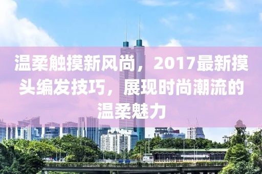 温柔触摸新风尚，2017最新摸头编发技巧，展现时尚潮流的温柔魅力