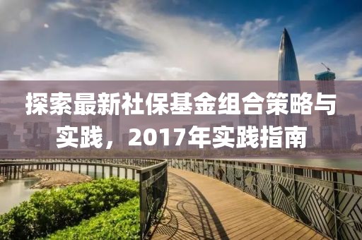 探索最新社保基金组合策略与实践，2017年实践指南