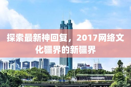 探索最新神回复，2017网络文化疆界的新疆界