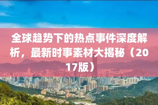 全球趋势下的热点事件深度解析，最新时事素材大揭秘（2017版）